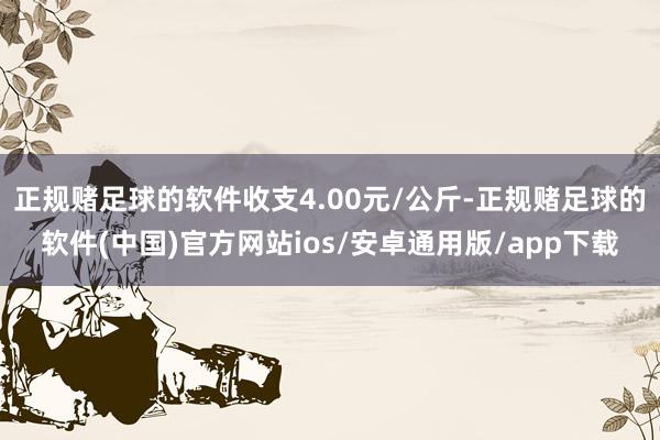 正规赌足球的软件收支4.00元/公斤-正规赌足球的软件(中国)官方网站ios/安卓通用版/app下载
