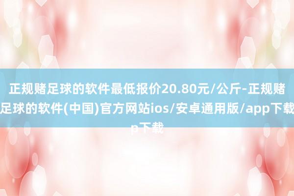 正规赌足球的软件最低报价20.80元/公斤-正规赌足球的软件(中国)官方网站ios/安卓通用版/app下载