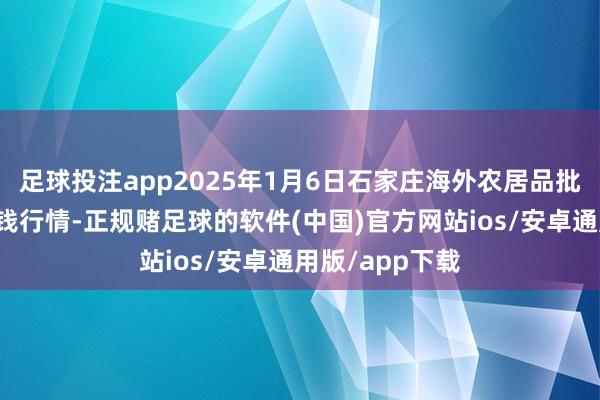 足球投注app2025年1月6日石家庄海外农居品批发来回中心价钱行情-正规赌足球的软件(中国)官方网站ios/安卓通用版/app下载