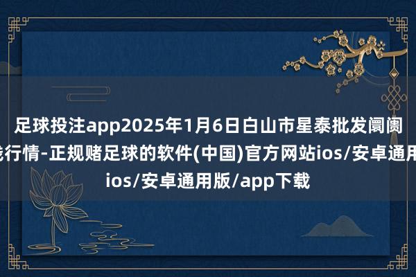足球投注app2025年1月6日白山市星泰批发阛阓有限公司价钱行情-正规赌足球的软件(中国)官方网站ios/安卓通用版/app下载