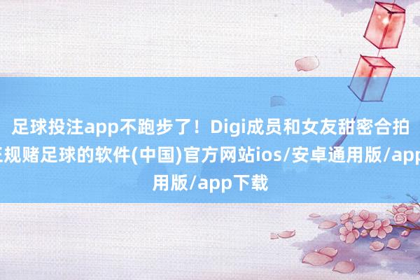足球投注app不跑步了！Digi成员和女友甜密合拍！-正规赌足球的软件(中国)官方网站ios/安卓通用版/app下载