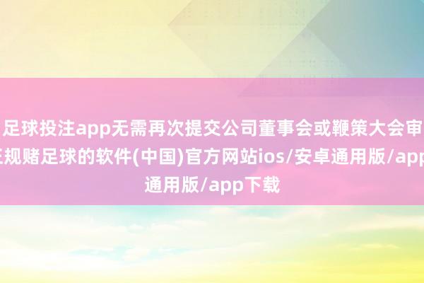 足球投注app无需再次提交公司董事会或鞭策大会审议-正规赌足球的软件(中国)官方网站ios/安卓通用版/app下载