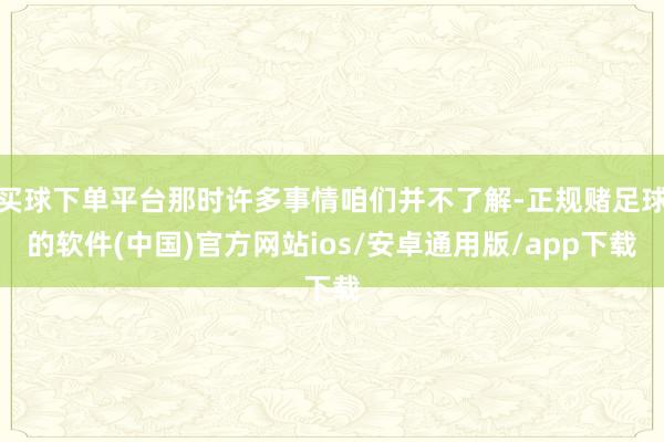 买球下单平台那时许多事情咱们并不了解-正规赌足球的软件(中国)官方网站ios/安卓通用版/app下载