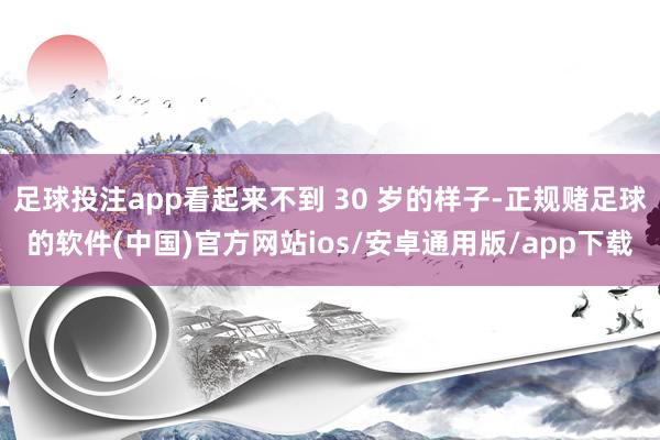 足球投注app看起来不到 30 岁的样子-正规赌足球的软件(中国)官方网站ios/安卓通用版/app下载