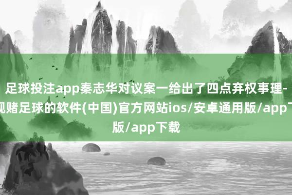 足球投注app秦志华对议案一给出了四点弃权事理-正规赌足球的软件(中国)官方网站ios/安卓通用版/app下载