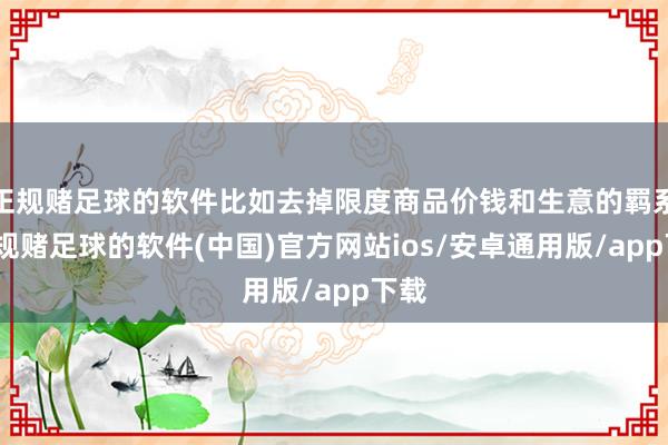 正规赌足球的软件比如去掉限度商品价钱和生意的羁系-正规赌足球的软件(中国)官方网站ios/安卓通用版/app下载