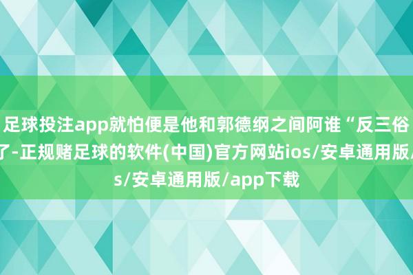 足球投注app就怕便是他和郭德纲之间阿谁“反三俗”的纷争了-正规赌足球的软件(中国)官方网站ios/安卓通用版/app下载