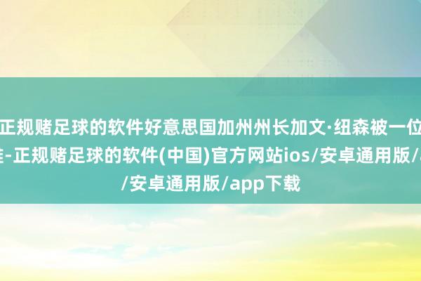正规赌足球的软件好意思国加州州长加文·纽森被一位母亲非难-正规赌足球的软件(中国)官方网站ios/安卓通用版/app下载