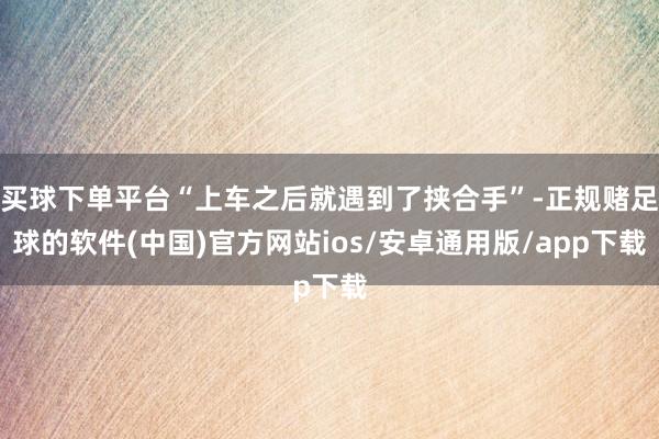 买球下单平台“上车之后就遇到了挟合手”-正规赌足球的软件(中国)官方网站ios/安卓通用版/app下载