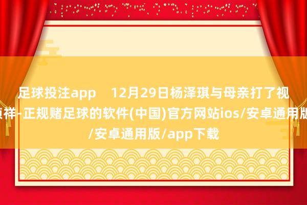足球投注app    12月29日杨泽琪与母亲打了视频通话报祯祥-正规赌足球的软件(中国)官方网站ios/安卓通用版/app下载