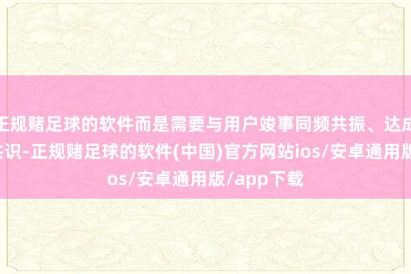 正规赌足球的软件而是需要与用户竣事同频共振、达成深度价值共识-正规赌足球的软件(中国)官方网站ios/安卓通用版/app下载
