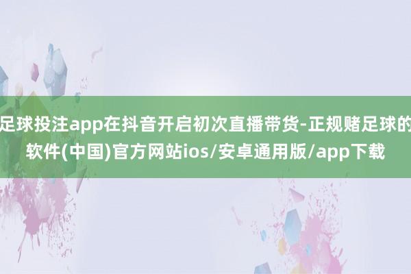 足球投注app在抖音开启初次直播带货-正规赌足球的软件(中国)官方网站ios/安卓通用版/app下载