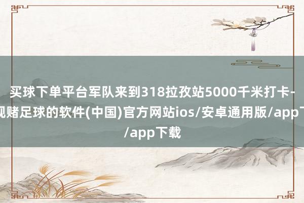 买球下单平台军队来到318拉孜站5000千米打卡-正规赌足球的软件(中国)官方网站ios/安卓通用版/app下载