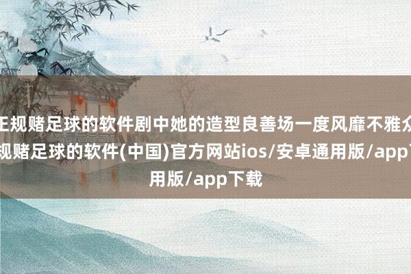 正规赌足球的软件剧中她的造型良善场一度风靡不雅众-正规赌足球的软件(中国)官方网站ios/安卓通用版/app下载