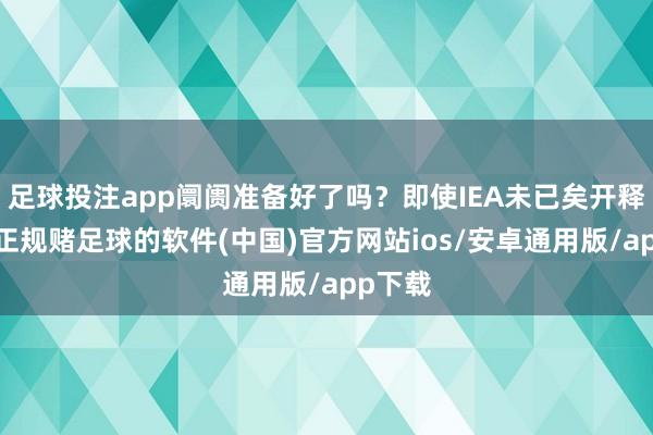 足球投注app阛阓准备好了吗?即使IEA未已矣开释共鸣-正规赌足球的软件(中国)官方网站ios/安卓通用版/app下载