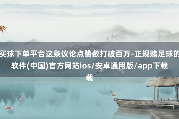 买球下单平台这条议论点赞数打破百万-正规赌足球的软件(中国)官方网站ios/安卓通用版/app下载