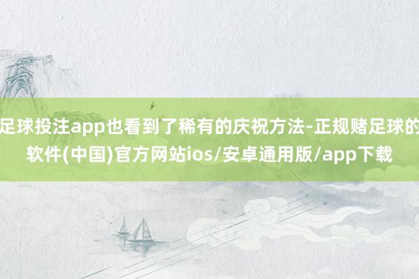 足球投注app也看到了稀有的庆祝方法-正规赌足球的软件(中国)官方网站ios/安卓通用版/app下载