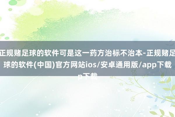 正规赌足球的软件可是这一药方治标不治本-正规赌足球的软件(中国)官方网站ios/安卓通用版/app下载