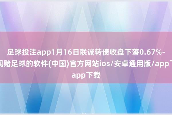 足球投注app1月16日联诚转债收盘下落0.67%-正规赌足球的软件(中国)官方网站ios/安卓通用版/app下载