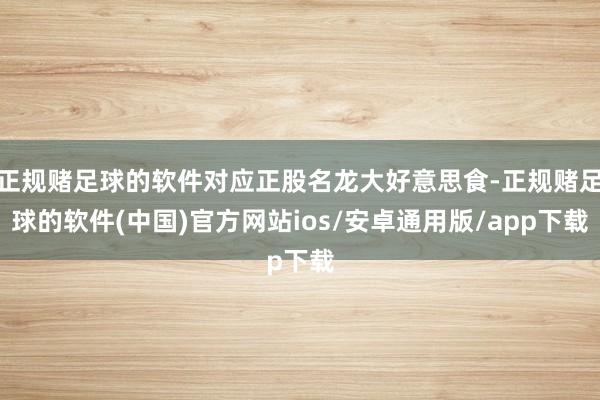 正规赌足球的软件对应正股名龙大好意思食-正规赌足球的软件(中国)官方网站ios/安卓通用版/app下载