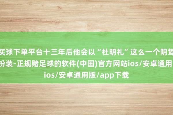 买球下单平台十三年后他会以“杜明礼”这么一个阴鸷狠戾的邪派扮装-正规赌足球的软件(中国)官方网站ios/安卓通用版/app下载