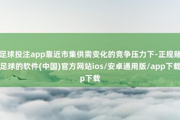 足球投注app靠近市集供需变化的竞争压力下-正规赌足球的软件(中国)官方网站ios/安卓通用版/app下载