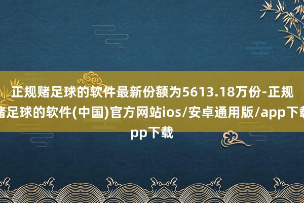 正规赌足球的软件最新份额为5613.18万份-正规赌足球的软件(中国)官方网站ios/安卓通用版/app下载