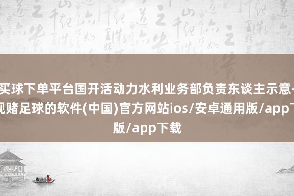 买球下单平台国开活动力水利业务部负责东谈主示意-正规赌足球的软件(中国)官方网站ios/安卓通用版/app下载