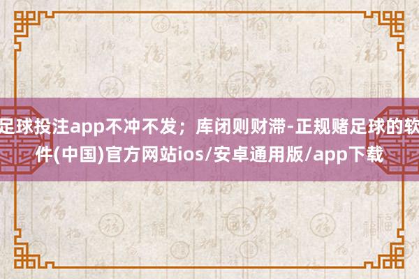 足球投注app不冲不发；库闭则财滞-正规赌足球的软件(中国)官方网站ios/安卓通用版/app下载