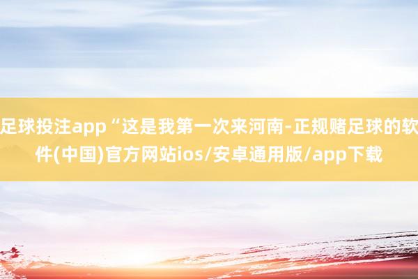 足球投注app“这是我第一次来河南-正规赌足球的软件(中国)官方网站ios/安卓通用版/app下载
