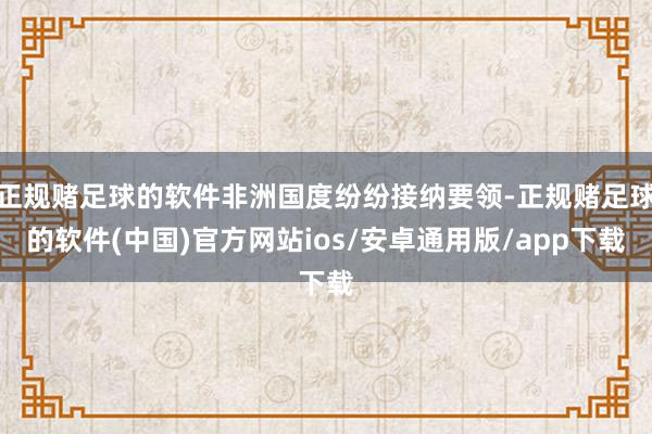 正规赌足球的软件非洲国度纷纷接纳要领-正规赌足球的软件(中国)官方网站ios/安卓通用版/app下载