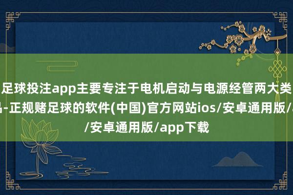 足球投注app主要专注于电机启动与电源经管两大类功率居品-正规赌足球的软件(中国)官方网站ios/安卓通用版/app下载