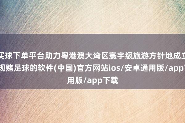 买球下单平台助力粤港澳大湾区寰宇级旅游方针地成立-正规赌足球的软件(中国)官方网站ios/安卓通用版/app下载