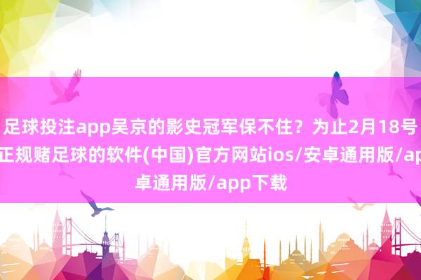足球投注app吴京的影史冠军保不住？为止2月18号22点-正规赌足球的软件(中国)官方网站ios/安卓通用版/app下载