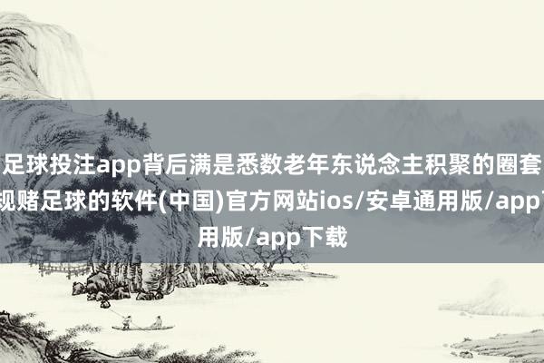 足球投注app背后满是悉数老年东说念主积聚的圈套-正规赌足球的软件(中国)官方网站ios/安卓通用版/app下载