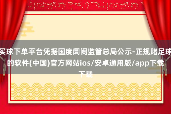 买球下单平台凭据国度阛阓监管总局公示-正规赌足球的软件(中国)官方网站ios/安卓通用版/app下载