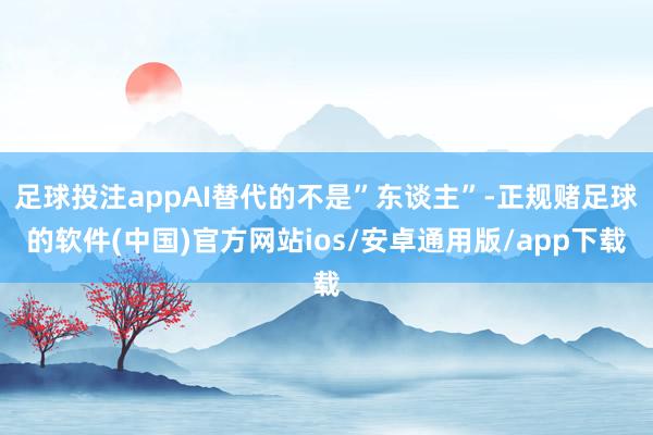 足球投注appAI替代的不是”东谈主”-正规赌足球的软件(中国)官方网站ios/安卓通用版/app下载