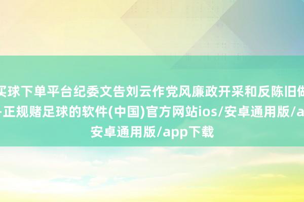 买球下单平台纪委文告刘云作党风廉政开采和反陈旧做事汇报-正规赌足球的软件(中国)官方网站ios/安卓通用版/app下载