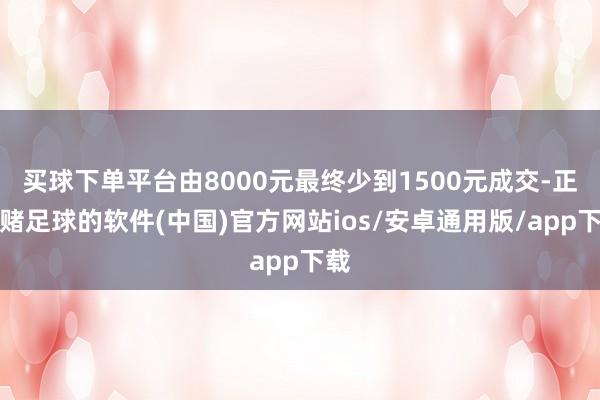 买球下单平台由8000元最终少到1500元成交-正规赌足球的软件(中国)官方网站ios/安卓通用版/app下载