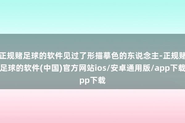 正规赌足球的软件见过了形描摹色的东说念主-正规赌足球的软件(中国)官方网站ios/安卓通用版/app下载