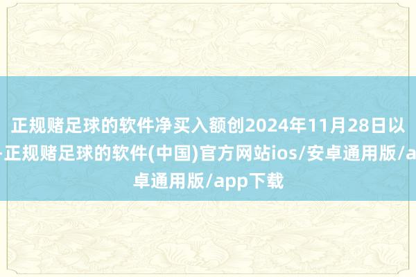 正规赌足球的软件净买入额创2024年11月28日以来新高-正规赌足球的软件(中国)官方网站ios/安卓通用版/app下载