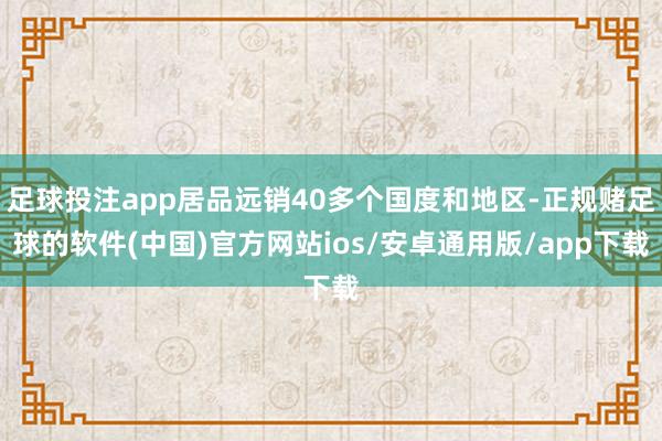 足球投注app居品远销40多个国度和地区-正规赌足球的软件(中国)官方网站ios/安卓通用版/app下载