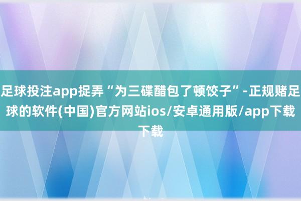 足球投注app捉弄“为三碟醋包了顿饺子”-正规赌足球的软件(中国)官方网站ios/安卓通用版/app下载