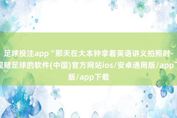 足球投注app“那天在大本钟拿着英语讲义拍照时-正规赌足球的软件(中国)官方网站ios/安卓通用版/app下载