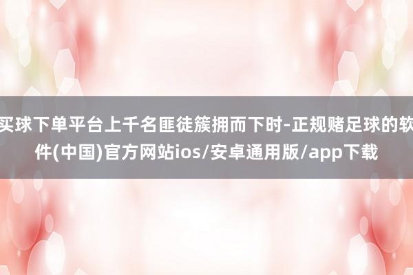买球下单平台上千名匪徒簇拥而下时-正规赌足球的软件(中国)官方网站ios/安卓通用版/app下载