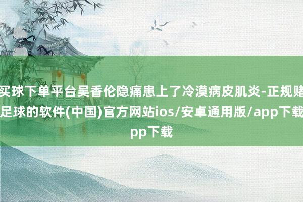 买球下单平台吴香伦隐痛患上了冷漠病皮肌炎-正规赌足球的软件(中国)官方网站ios/安卓通用版/app下载