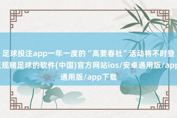 足球投注app一年一度的“高要春社”活动将不时登场-正规赌足球的软件(中国)官方网站ios/安卓通用版/app下载