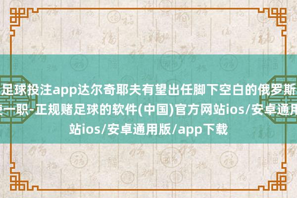 足球投注app达尔奇耶夫有望出任脚下空白的俄罗斯驻好意思大使一职-正规赌足球的软件(中国)官方网站ios/安卓通用版/app下载