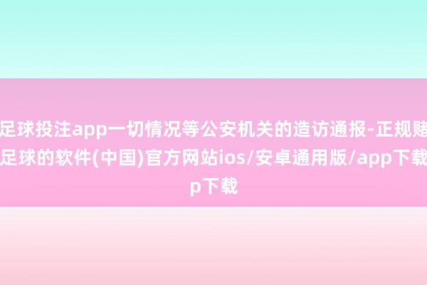 足球投注app一切情况等公安机关的造访通报-正规赌足球的软件(中国)官方网站ios/安卓通用版/app下载