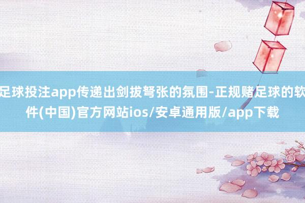 足球投注app传递出剑拔弩张的氛围-正规赌足球的软件(中国)官方网站ios/安卓通用版/app下载